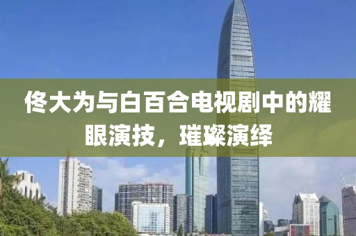 佟大為與白百合電視劇中的耀眼演技，璀璨演繹