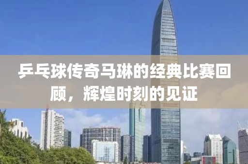 乒乓球傳奇馬琳的經(jīng)典比賽回顧，輝煌時(shí)刻的見(jiàn)證