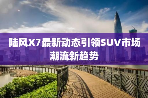 陸風(fēng)X7最新動(dòng)態(tài)引領(lǐng)SUV市場(chǎng)潮流新趨勢(shì)