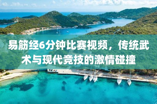 易筋經(jīng)6分鐘比賽視頻，傳統(tǒng)武術(shù)與現(xiàn)代競技的激情碰撞