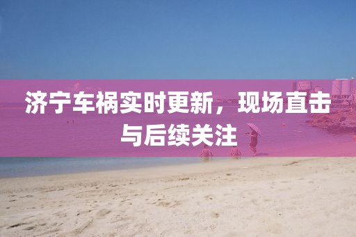 濟寧車禍實時更新，現(xiàn)場直擊與后續(xù)關(guān)注