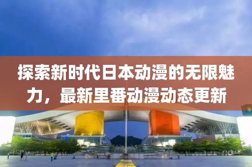 探索新時代日本動漫的無限魅力，最新里番動漫動態(tài)更新