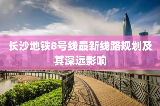 長沙地鐵8號線最新線路規(guī)劃及其深遠影響