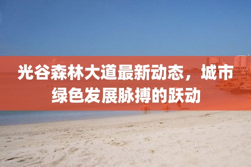 光谷森林大道最新動(dòng)態(tài)，城市綠色發(fā)展脈搏的躍動(dòng)