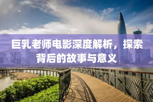 巨乳老師電影深度解析，探索背后的故事與意義