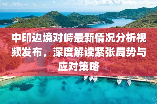 中印邊境對峙最新情況分析視頻發(fā)布，深度解讀緊張局勢與應(yīng)對策略