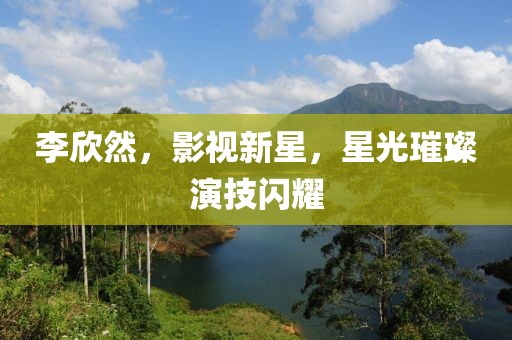 李欣然，影視新星，星光璀璨演技閃耀