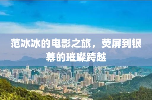 范冰冰的電影之旅，熒屏到銀幕的璀璨跨越