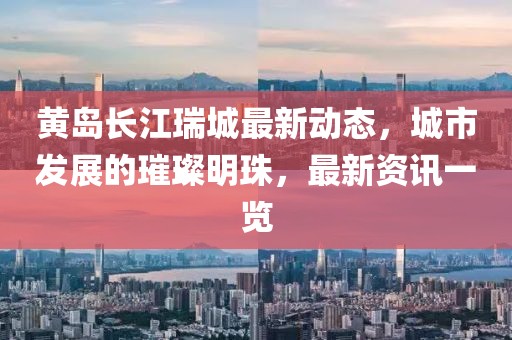 黃島長(zhǎng)江瑞城最新動(dòng)態(tài)，城市發(fā)展的璀璨明珠，最新資訊一覽