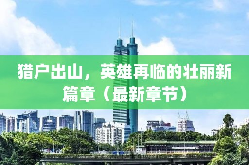 獵戶出山，英雄再臨的壯麗新篇章（最新章節(jié)）