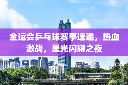 全運(yùn)會(huì)乒乓球賽事速遞，熱血激戰(zhàn)，星光閃耀之夜