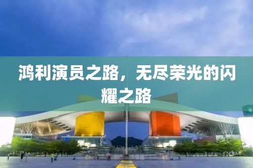 鴻利演員之路，無盡榮光的閃耀之路