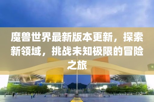 魔獸世界最新版本更新，探索新領(lǐng)域，挑戰(zhàn)未知極限的冒險(xiǎn)之旅