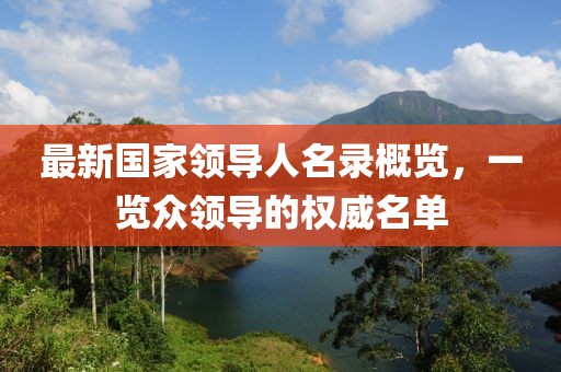 最新國家領(lǐng)導(dǎo)人名錄概覽，一覽眾領(lǐng)導(dǎo)的權(quán)威名單