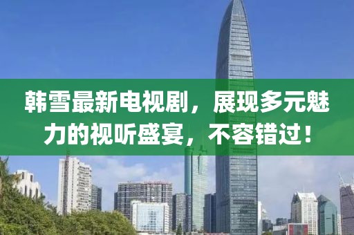 韓雪最新電視劇，展現(xiàn)多元魅力的視聽(tīng)盛宴，不容錯(cuò)過(guò)！