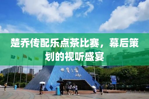 楚喬傳配樂點茶比賽，幕后策劃的視聽盛宴