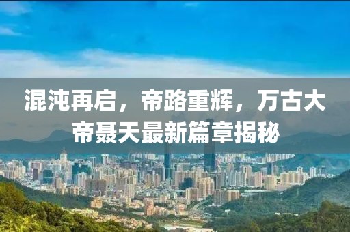 混沌再啟，帝路重輝，萬古大帝聶天最新篇章揭秘