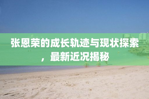 張恩榮的成長軌跡與現(xiàn)狀探索，最新近況揭秘
