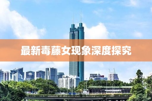 最新毒藤女現(xiàn)象深度探究