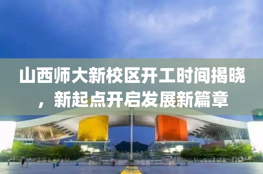 山西師大新校區(qū)開工時間揭曉，新起點開啟發(fā)展新篇章