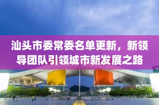 汕頭市委常委名單更新，新領(lǐng)導(dǎo)團(tuán)隊(duì)引領(lǐng)城市新發(fā)展之路