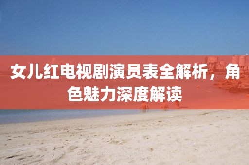 女兒紅電視劇演員表全解析，角色魅力深度解讀