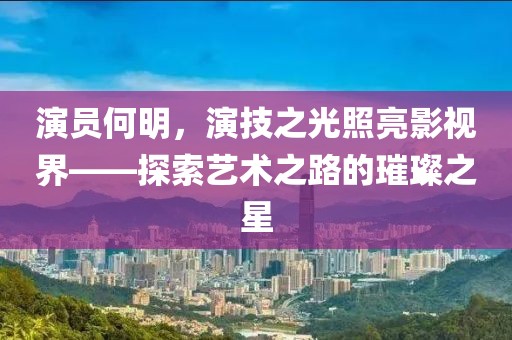 演員何明，演技之光照亮影視界——探索藝術(shù)之路的璀璨之星