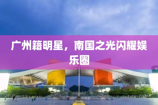 廣州籍明星，南國之光閃耀娛樂圈