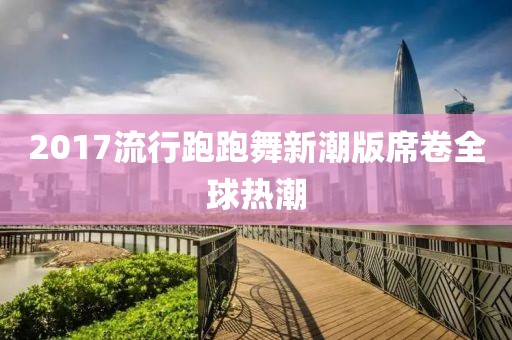 2017流行跑跑舞新潮版席卷全球熱潮