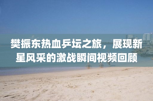 樊振東熱血乒壇之旅，展現(xiàn)新星風(fēng)采的激戰(zhàn)瞬間視頻回顧
