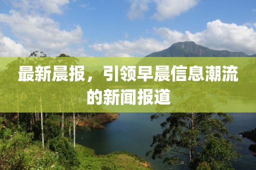 最新晨報，引領(lǐng)早晨信息潮流的新聞報道
