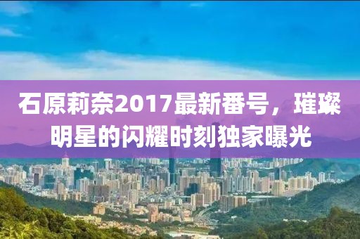 石原莉奈2017最新番號(hào)，璀璨明星的閃耀時(shí)刻獨(dú)家曝光