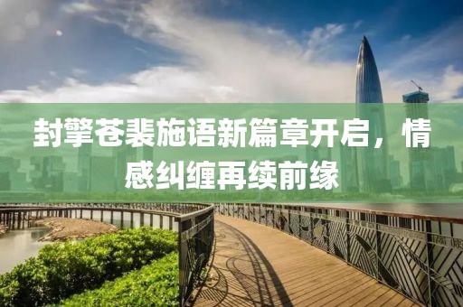封擎蒼裴施語新篇章開啟，情感糾纏再續(xù)前緣