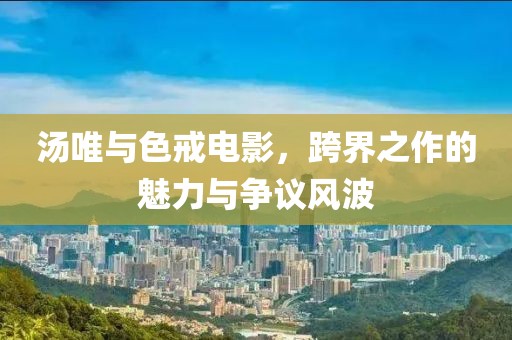 湯唯與色戒電影，跨界之作的魅力與爭議風(fēng)波