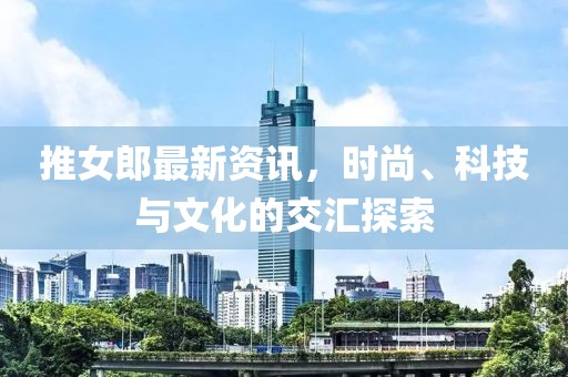 推女郎最新資訊，時(shí)尚、科技與文化的交匯探索