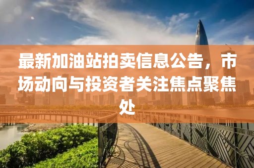 最新加油站拍賣信息公告，市場(chǎng)動(dòng)向與投資者關(guān)注焦點(diǎn)聚焦處