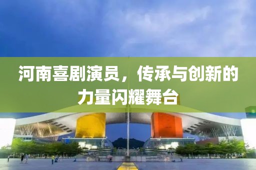 河南喜劇演員，傳承與創(chuàng)新的力量閃耀舞臺
