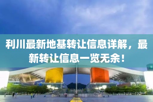 利川最新地基轉(zhuǎn)讓信息詳解，最新轉(zhuǎn)讓信息一覽無余！