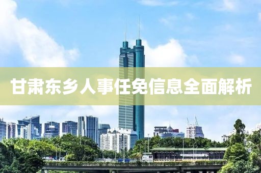 甘肅東鄉(xiāng)人事任免信息全面解析