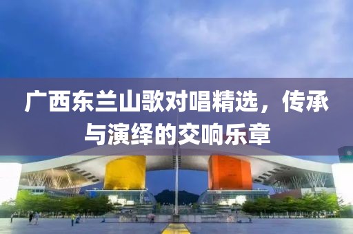 廣西東蘭山歌對(duì)唱精選，傳承與演繹的交響樂章