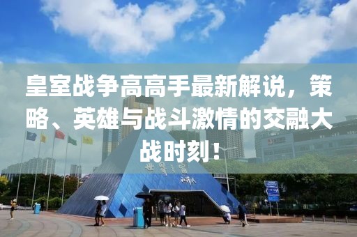 皇室戰(zhàn)爭(zhēng)高高手最新解說(shuō)，策略、英雄與戰(zhàn)斗激情的交融大戰(zhàn)時(shí)刻！