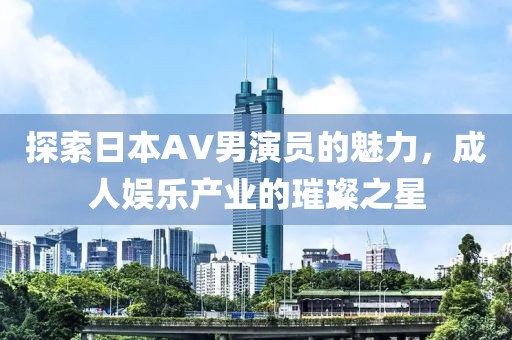 探索日本AV男演員的魅力，成人娛樂產(chǎn)業(yè)的璀璨之星