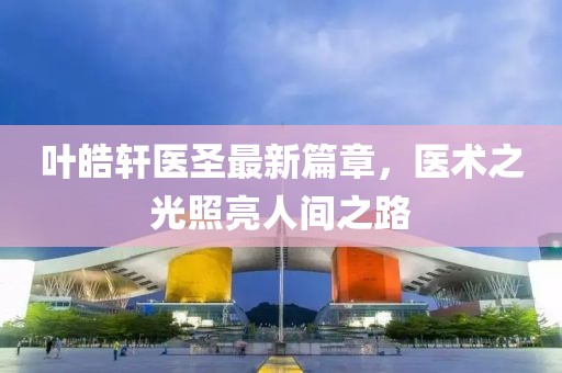 葉皓軒醫(yī)圣最新篇章，醫(yī)術(shù)之光照亮人間之路