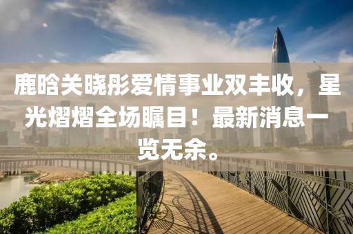 鹿晗關(guān)曉彤愛(ài)情事業(yè)雙豐收，星光熠熠全場(chǎng)矚目！最新消息一覽無(wú)余。