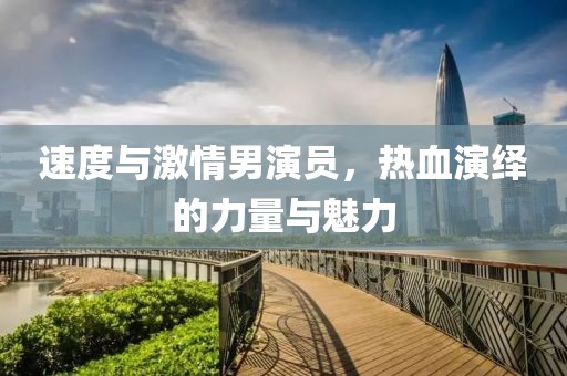 速度與激情男演員，熱血演繹的力量與魅力