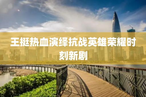 王挺熱血演繹抗戰(zhàn)英雄榮耀時(shí)刻新劇