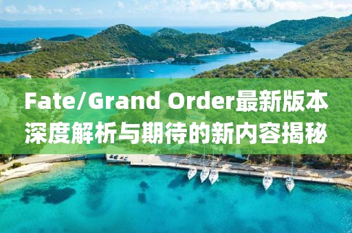 Fate/Grand Order最新版本深度解析與期待的新內(nèi)容揭秘