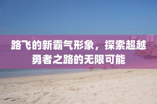 路飛的新霸氣形象，探索超越勇者之路的無限可能