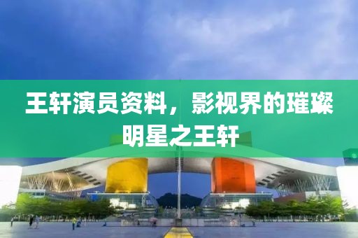 王軒演員資料，影視界的璀璨明星之王軒