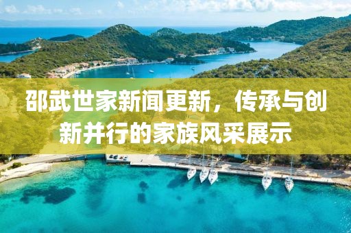邵武世家新聞更新，傳承與創(chuàng)新并行的家族風(fēng)采展示